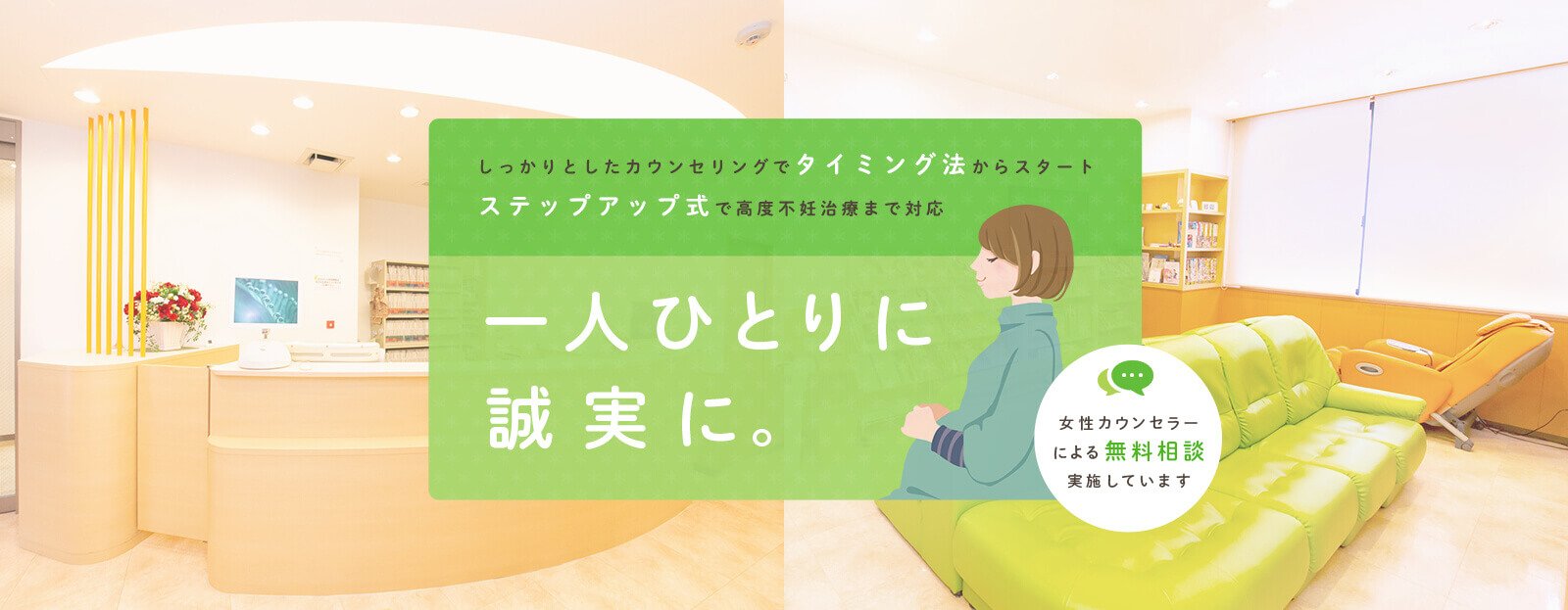 しっかりとしたカウンセリングでタイミング法からスタート ステップアップ式で高度不妊治療まで対応 一人ひとりに誠実に。 女性カウンセラーによる無料相談実施しています