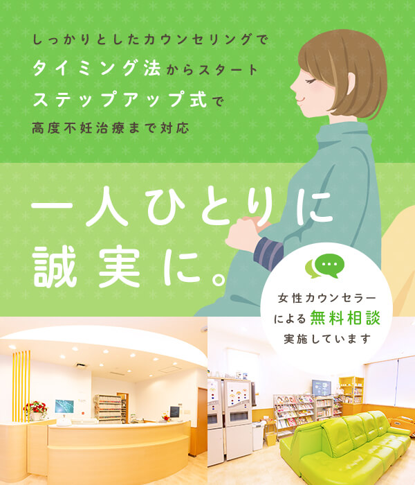 しっかりとしたカウンセリングでタイミング法からスタート ステップアップ式で高度不妊治療まで対応 一人ひとりに誠実に。 女性カウンセラーによる無料相談実施しています